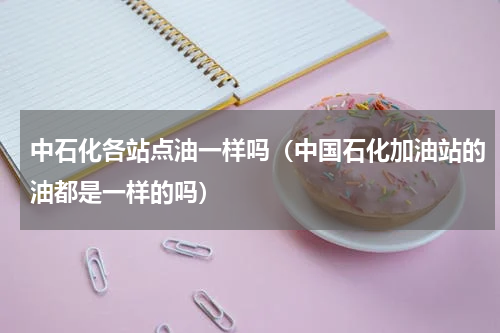 中石化各站点油一样吗（中国石化加油站的油都是一样的吗）
