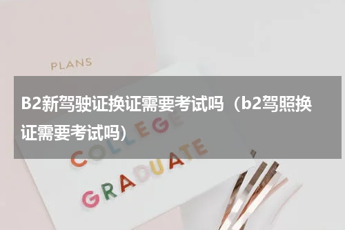 B2新驾驶证换证需要考试吗（b2驾照换证需要考试吗）