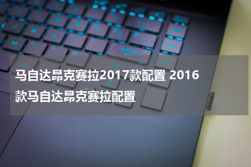 马自达昂克赛拉2017款配置 2016款马自达昂克赛拉配置