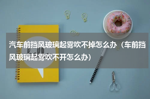 汽车前挡风玻璃起雾吹不掉怎么办（车前挡风玻璃起雾吹不开怎么办）