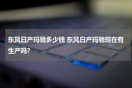 东风日产玛驰多少钱 东风日产玛驰现在有生产吗?