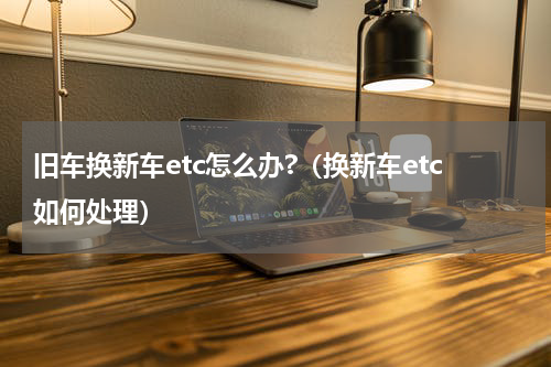 旧车换新车etc怎么办?(换新车etc如何处理)