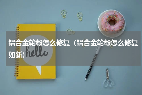 铝合金轮毂怎么修复（铝合金轮毂怎么修复如新）