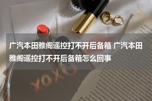 广汽本田雅阁遥控打不开后备箱 广汽本田雅阁遥控打不开后备箱怎么回事