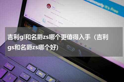 吉利gl和名爵zs哪个更值得入手(吉利gs和名爵zs哪个好)