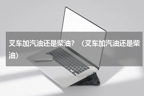 叉车加汽油还是柴油？（叉车加汽油还是柴油）