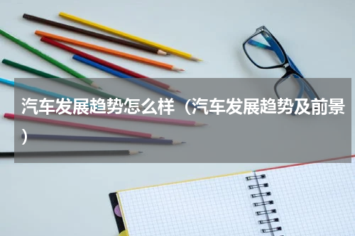 汽车发展趋势怎么样（汽车发展趋势及前景）