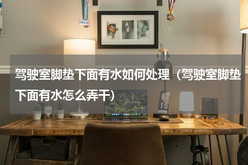 驾驶室脚垫下面有水如何处理（驾驶室脚垫下面有水怎么弄干）