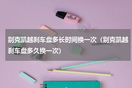 别克凯越刹车盘多长时间换一次(别克凯越刹车盘多久换一次)