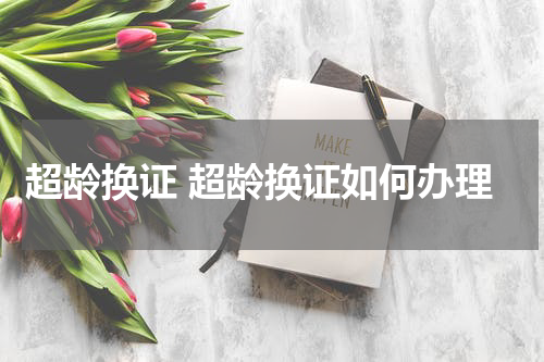 超龄换证 超龄换证如何办理