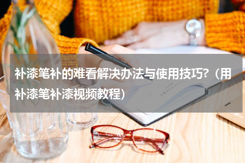 补漆笔补的难看解决办法与使用技巧?（用补漆笔补漆视频教程）