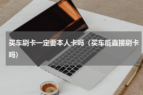 买车刷卡一定要本人卡吗（买车能直接刷卡吗）