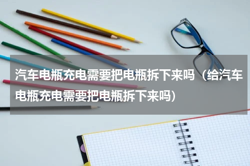 汽车电瓶充电需要把电瓶拆下来吗（给汽车电瓶充电需要把电瓶拆下来吗）