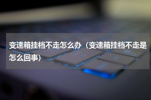 变速箱挂档不走怎么办（变速箱挂档不走是怎么回事）