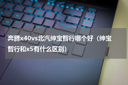 奔腾x40vs北汽绅宝智行哪个好（绅宝智行和x5有什么区别）