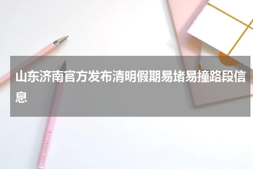 山东济南官方发布清明假期易堵易撞路段信息