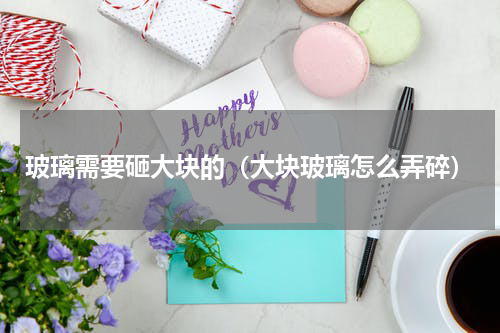 玻璃需要砸大块的(大块玻璃怎么弄碎)
