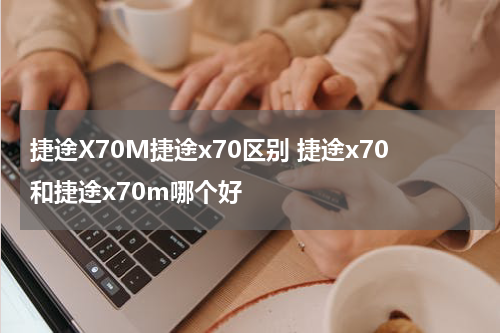 捷途X70M捷途x70区别 捷途x70和捷途x70m哪个好