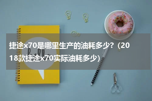 捷途x70是哪里生产的油耗多少?（2018款捷途x70实际油耗多少）