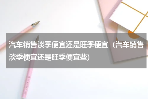 汽车销售淡季便宜还是旺季便宜（汽车销售淡季便宜还是旺季便宜些）
