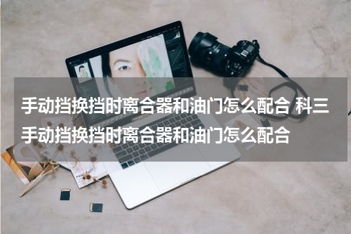 手动挡换挡时离合器和油门怎么配合 科三手动挡换挡时离合器和油门怎么配合