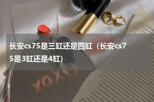 长安cs75是三缸还是四缸(长安cs75是3缸还是4缸)