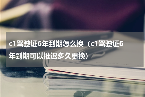 c1驾驶证6年到期怎么换（c1驾驶证6年到期可以推迟多久更换）