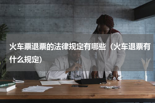 火车票退票的法律规定有哪些（火车退票有什么规定）
