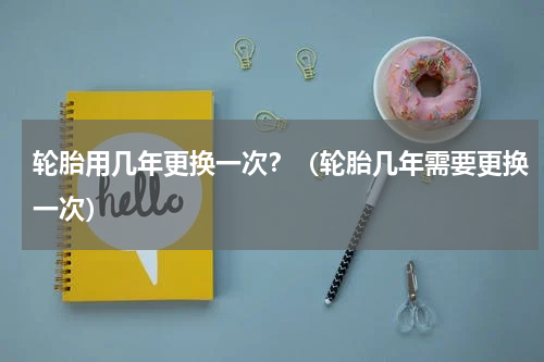 轮胎用几年更换一次？（轮胎几年需要更换一次）