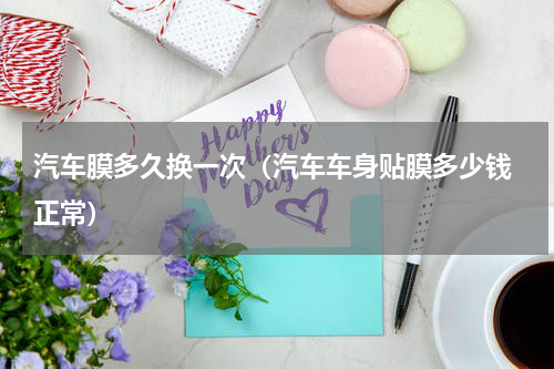 汽车膜多久换一次（汽车车身贴膜多少钱 正常）