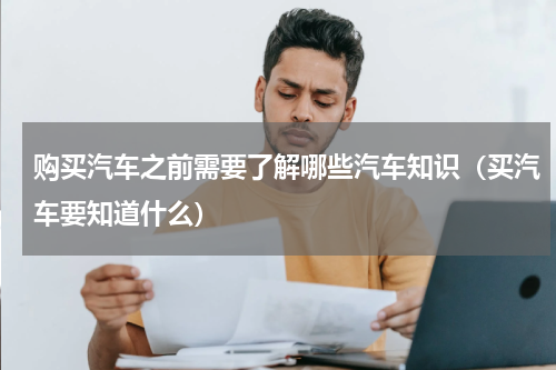购买汽车之前需要了解哪些汽车知识（买汽车要知道什么）