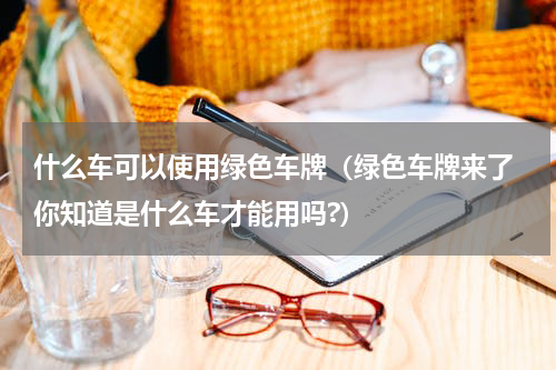 什么车可以使用绿色车牌(绿色车牌来了 你知道是什么车才能用吗?)