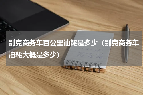 别克商务车百公里油耗是多少(别克商务车油耗大概是多少)
