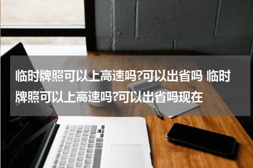 临时牌照可以上高速吗?可以出省吗 临时牌照可以上高速吗?可以出省吗现在