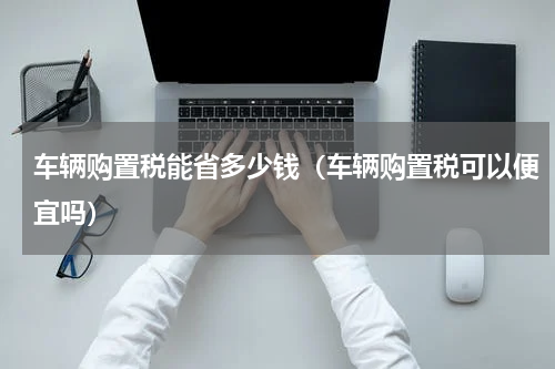 车辆购置税能省多少钱（车辆购置税可以便宜吗）