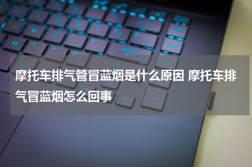 摩托车排气管冒蓝烟是什么原因 摩托车排气冒蓝烟怎么回事
