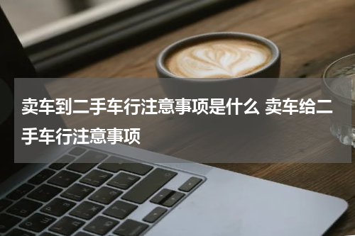 卖车到二手车行注意事项是什么 卖车给二手车行注意事项