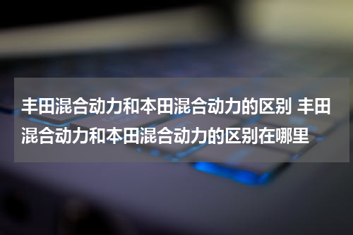 丰田混合动力和本田混合动力的区别 丰田混合动力和本田混合动力的区别在哪里