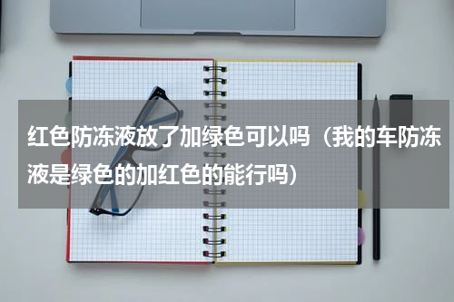 红色防冻液放了加绿色可以吗（我的车防冻液是绿色的加红色的能行吗）