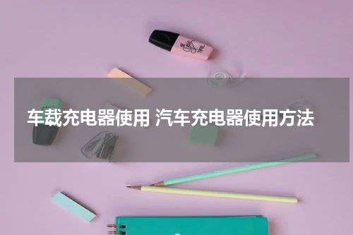 车载充电器使用 汽车充电器使用方法