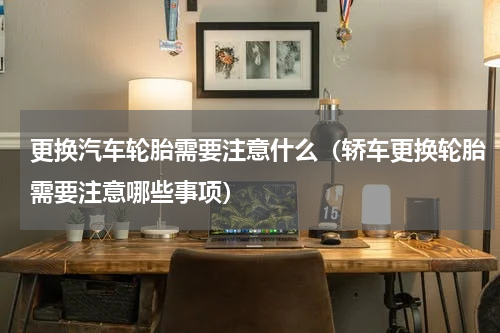 更换汽车轮胎需要注意什么（轿车更换轮胎需要注意哪些事项）
