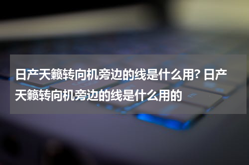 日产天籁转向机旁边的线是什么用? 日产天籁转向机旁边的线是什么用的