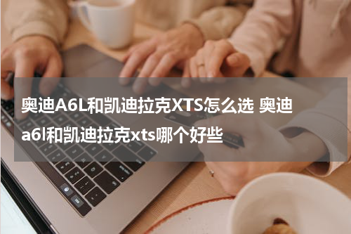 奥迪A6L和凯迪拉克XTS怎么选 奥迪a6l和凯迪拉克xts哪个好些