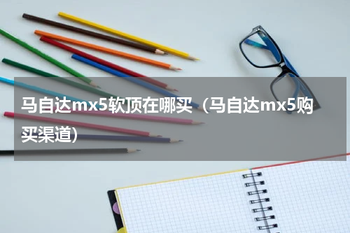 马自达mx5软顶在哪买(马自达mx5购买渠道)