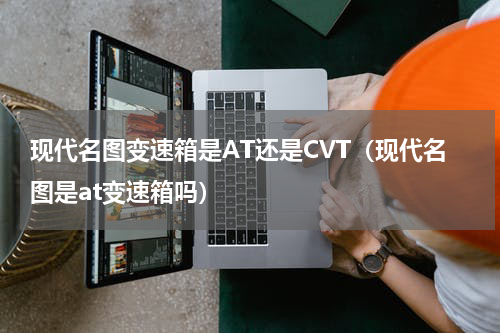 现代名图变速箱是AT还是CVT（现代名图是at变速箱吗）