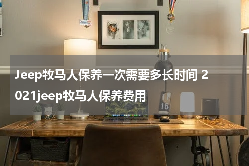 Jeep牧马人保养一次需要多长时间 2021jeep牧马人保养费用