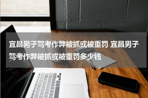 宜昌男子驾考作弊被抓或被重罚 宜昌男子驾考作弊被抓或被重罚多少钱