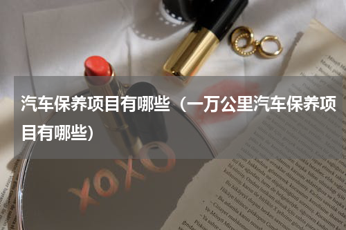 汽车保养项目有哪些（一万公里汽车保养项目有哪些）