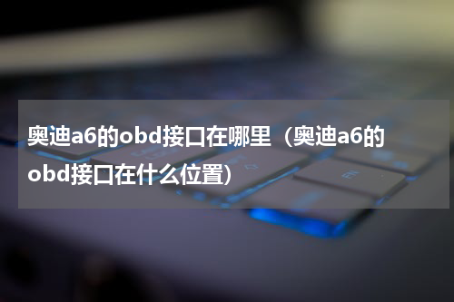 奥迪a6的obd接口在哪里（奥迪a6的obd接口在什么位置）