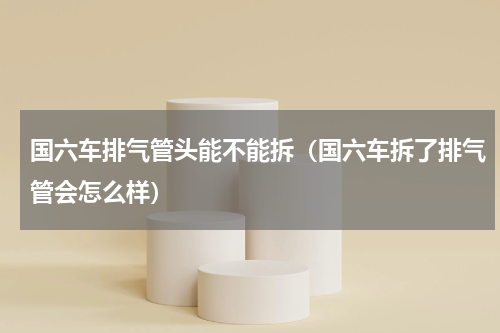国六车排气管头能不能拆（国六车拆了排气管会怎么样）